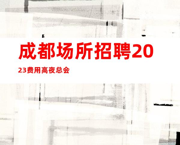 成都场所招聘2023费用高夜总会无ic卡女孩