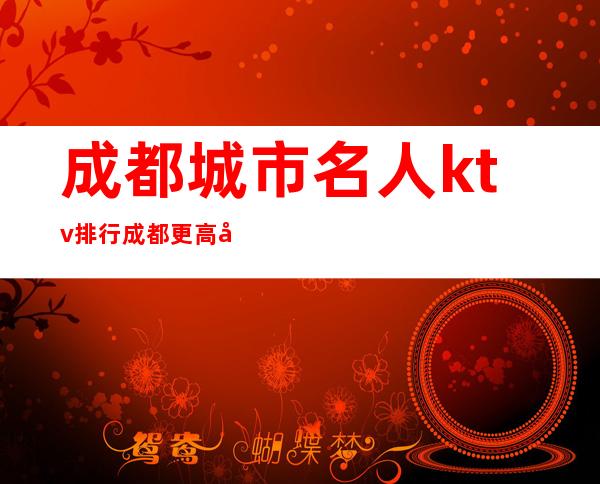 成都城市名人ktv排行成都更高夜总会前五不可思议
