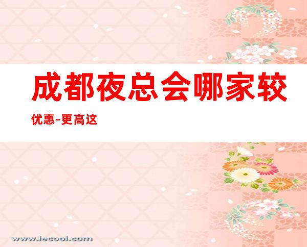 成都夜总会哪家较优惠-更高.这几家名店环境干净-必玩