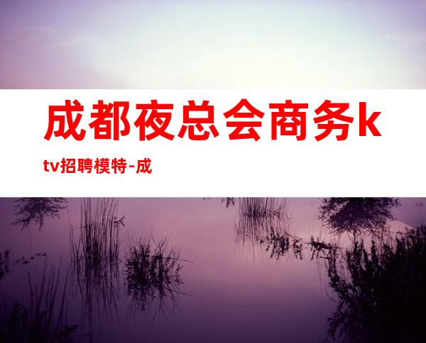成都夜总会商务ktv招聘模特-成都哪个KTV招人？