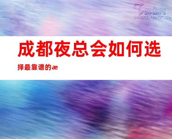 成都夜总会如何选择/最靠谱的成都十大夜总会ktv会所