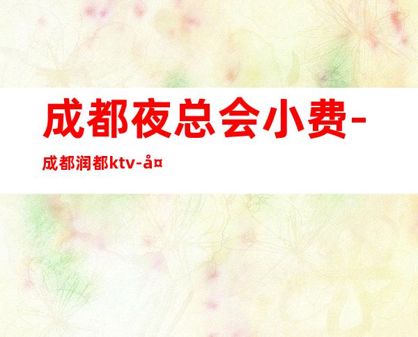 成都夜总会小费-成都润都ktv-夜生活攻略 – 成都武侯商务KTV