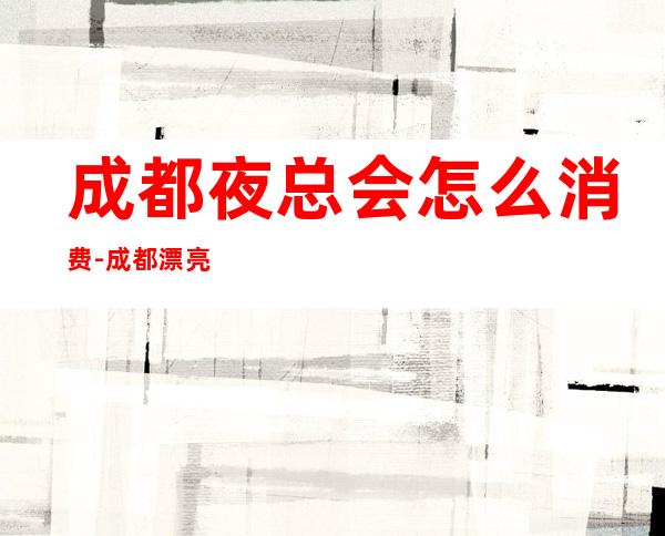 成都夜总会怎么消费-成都漂亮的商务KTV夜总会订房攻略