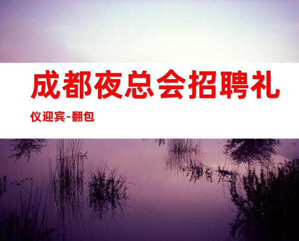 成都夜总会招聘礼仪迎宾-翻包率超高