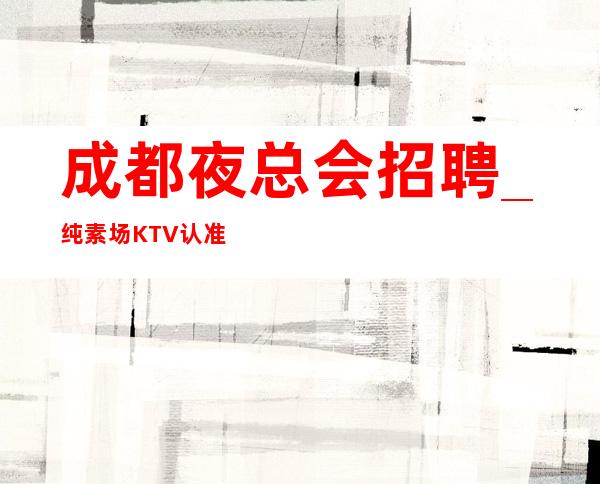 成都夜总会招聘_纯素场KTV认准不要心甘情愿