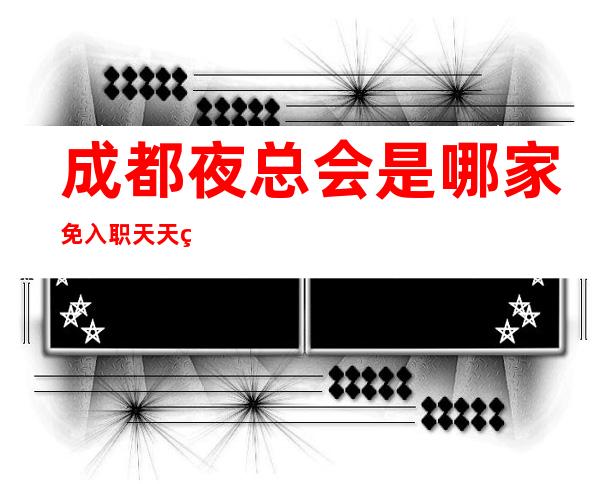 成都夜总会是哪家免入职天天缺人