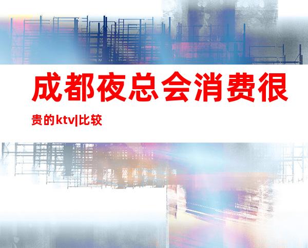 成都夜总会消费很贵的ktv|比较火的10大高档ktv – 成都青羊商务KTV