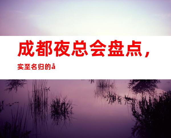 成都夜总会盘点，实至名归的十大夜场攻略详情