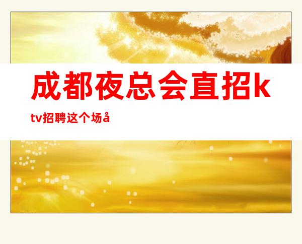 成都夜总会直招ktv招聘这个场子生意好