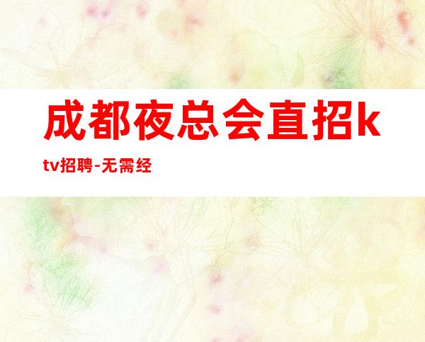成都夜总会直招ktv招聘-无需经验直接入职待遇好