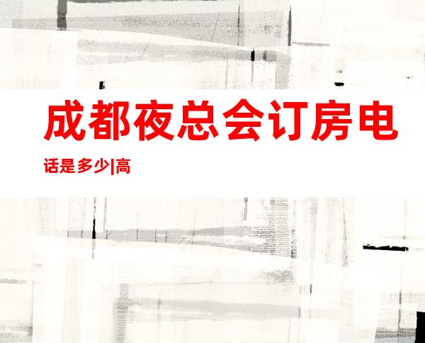 成都夜总会订房电话是多少|高端夜总会排名有哪些 – 成都新都商务KTV