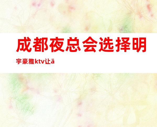 成都夜总会选择明宇豪雅ktv让你感受永无止境的快乐