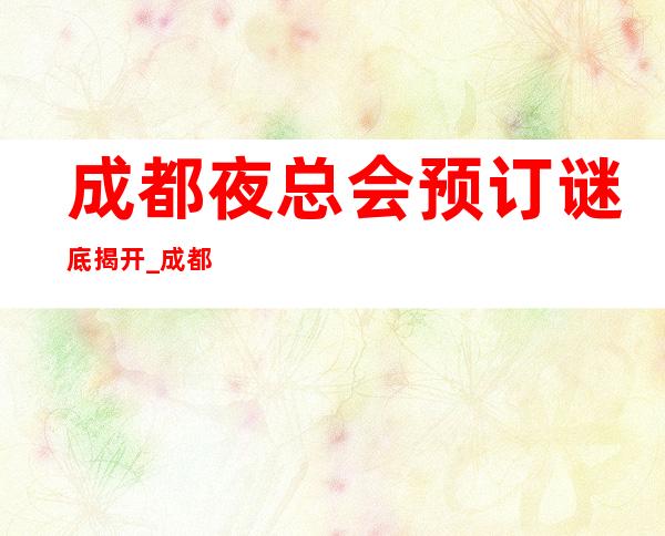 成都夜总会预订谜底揭开_成都十大夜总会ktv店名及地址