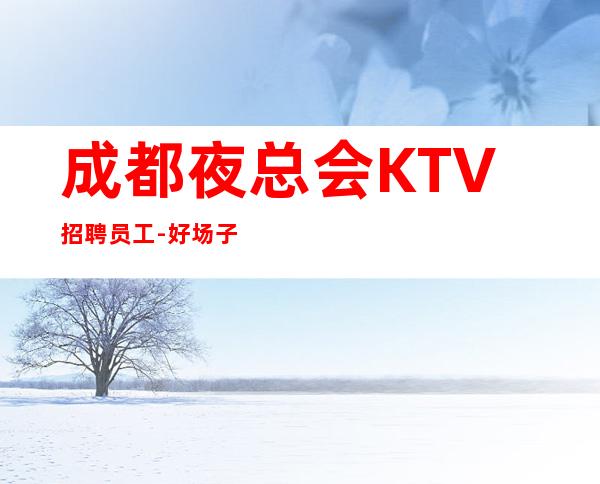 成都夜总会KTV招聘员工-好场子不挑人