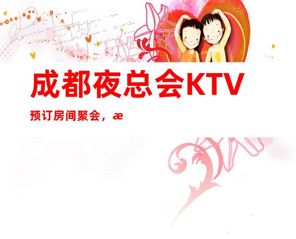 成都夜总会KTV预订房间聚会,成都豪华型更高时尚KTV特好玩