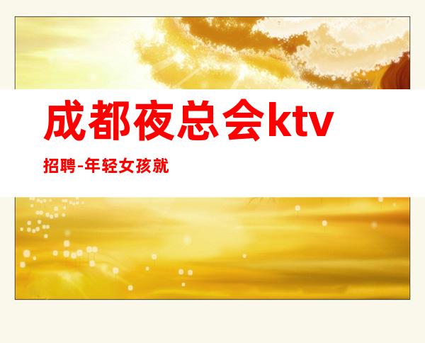 成都夜总会ktv招聘-年轻女孩就该闯一闯