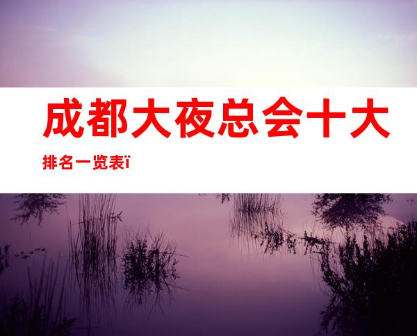 成都大夜总会十大排名一览表，最欣赏哪家夜总会好玩
