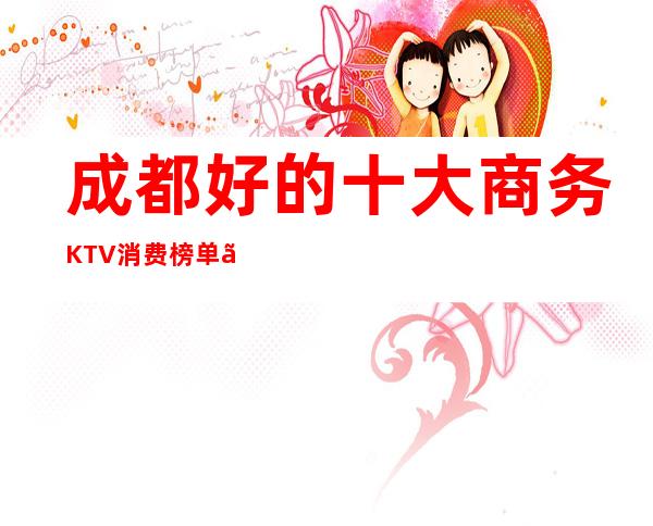 成都好的十大商务KTV消费榜单、你来过几家