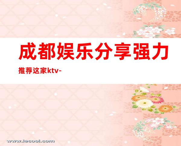 成都娱乐分享.强力推荐这家ktv-成都ktv订房流程推荐体验一下
