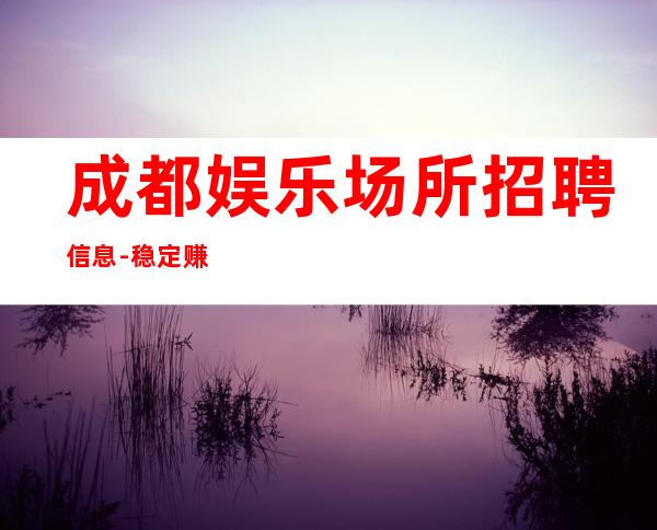 成都娱乐场所招聘信息-稳定赚全是本人优质的客户