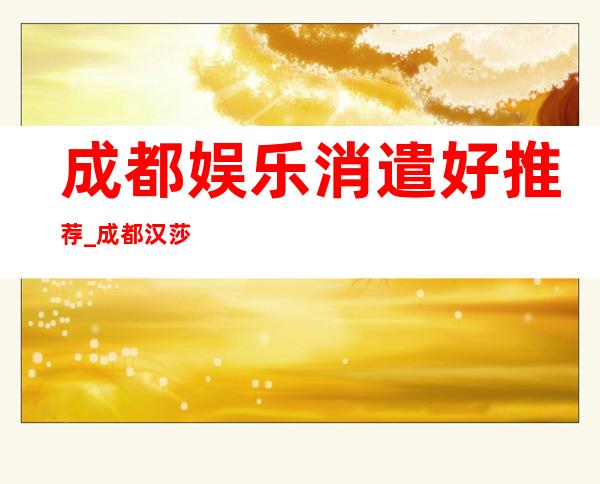 成都娱乐消遣好推荐_成都汉莎KTV夜总会