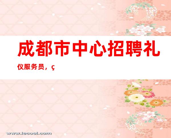 成都市中心招聘礼仪服务员,生意稳定,