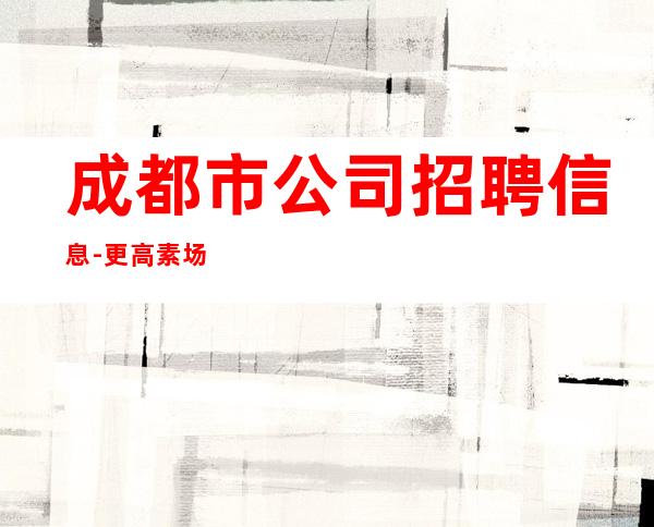 成都市公司招聘信息-更高素场-20场机遇不要错过