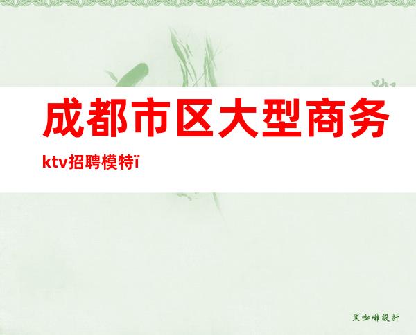 成都市区大型商务ktv招聘模特（成都商务ktv招聘佳丽模特）
