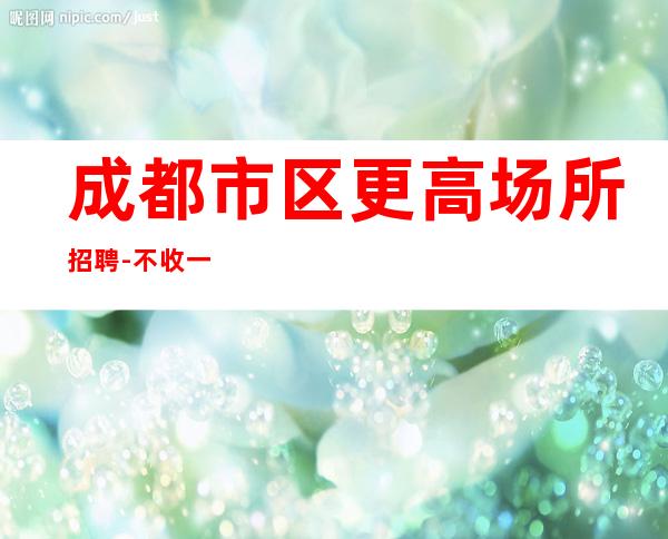成都市区更高场所招聘-不收一分稳定赚-求职在线咨询