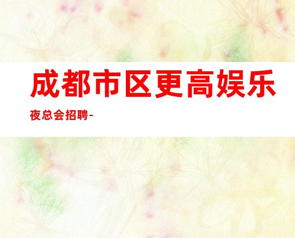 成都市区更高娱乐夜总会招聘-新人必看的信息