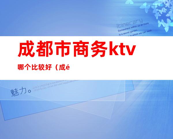 成都市商务ktv哪个比较好(成都有哪些商务ktv推荐)