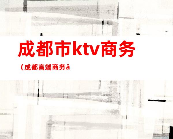成都市ktv商务(成都高端商务场ktv)