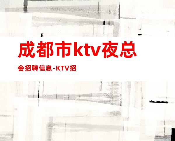 成都市ktv夜总会招聘信息-KTV招聘信息-真实靠谱