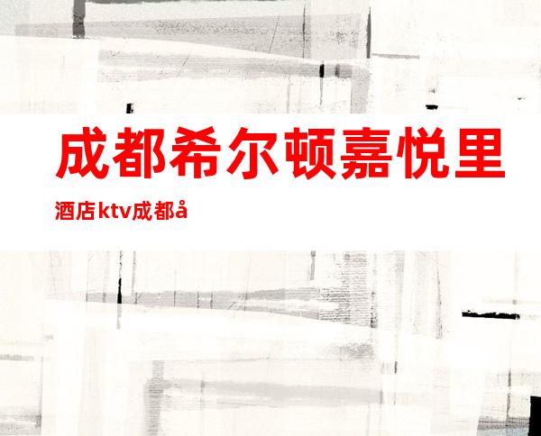 成都希尔顿嘉悦里酒店ktv成都十大更高商务会所消费情况一览