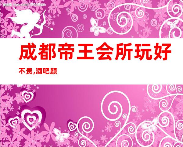 成都帝王会所玩好不贵,酒吧颜子档次都很高