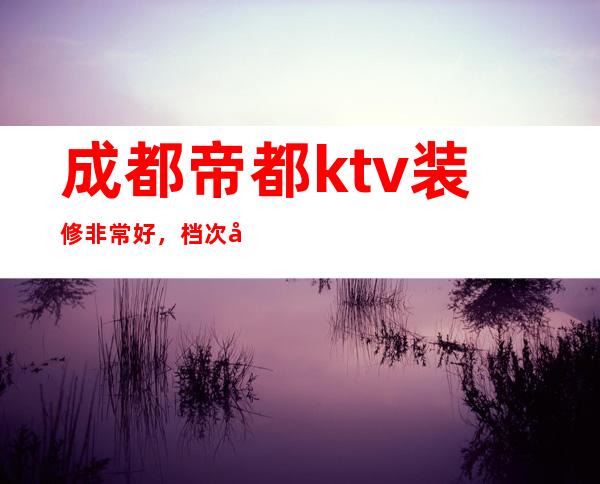 成都帝都ktv装修非常好，档次好，给个好评成都夜总会排行榜