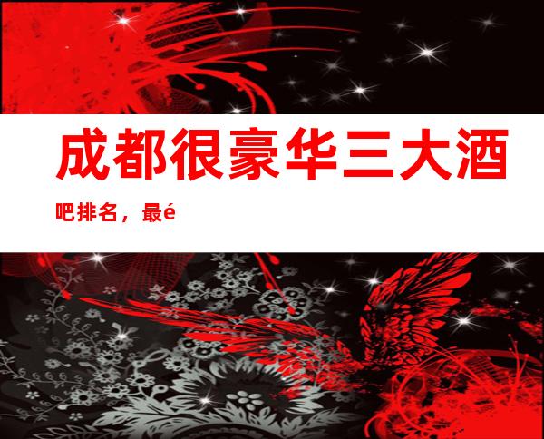 成都很豪华三大酒吧排名，最适合商务宴请-聚会的酒吧介绍