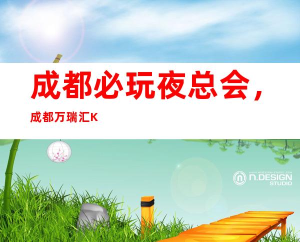 成都必玩夜总会，成都万瑞汇KTV请客有面子，强烈推荐夜场？