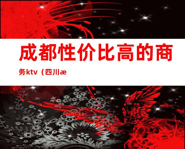 成都性价比高的商务ktv(四川成都商务)