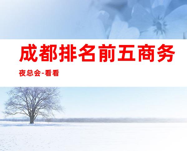 成都排名前五商务夜总会-看看您去过那些