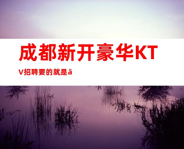 成都新开豪华KTV招聘 要的就是你这种有赚欲望的人