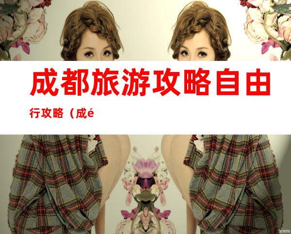 成都旅游攻略自由行攻略(成都旅游攻略自由行攻略3天)