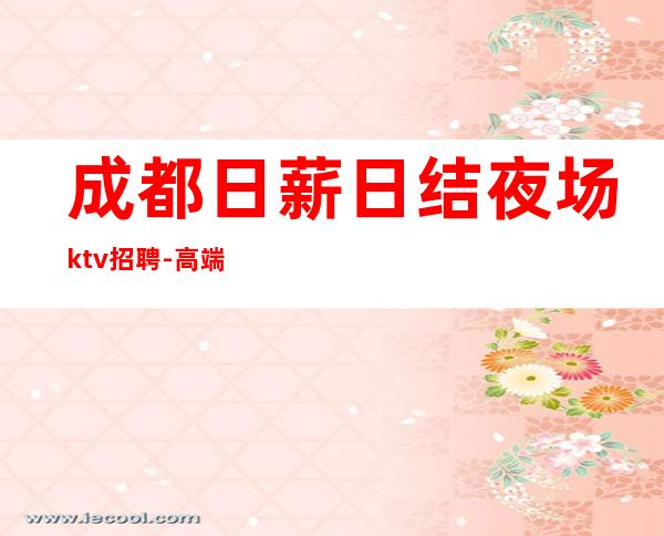 成都日薪日结夜场ktv招聘-高端场颜值换钱