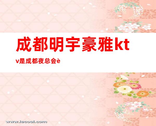 成都明宇豪雅ktv是成都夜总会能给你带来快乐的快来试试