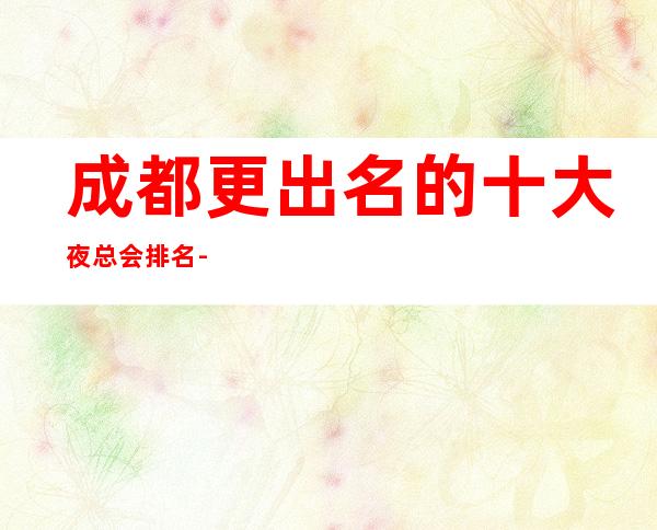 成都更出名的十大夜总会排名-这几家高档夜总会排行蕞好