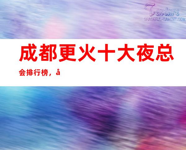 成都更火十大夜总会排行榜，哪家比较好