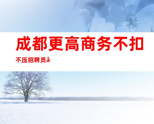 成都更高商务不扣不压招聘员工20-25