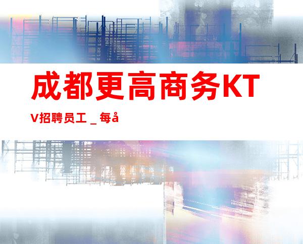 成都更高商务KTV招聘员工_每天都能上班