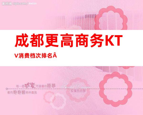 成都更高商务KTV消费档次排名·十大夜总会排名及价格介绍