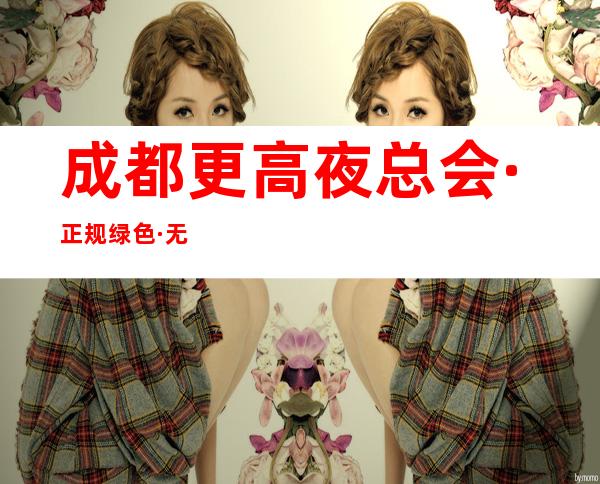 成都更高夜总会·正规绿色·无押金20